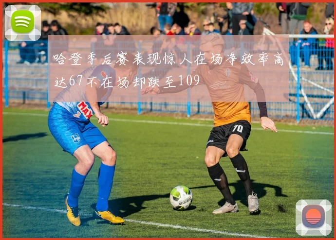 哈登季后赛表现惊人在场净效率高达67不在场却跌至109