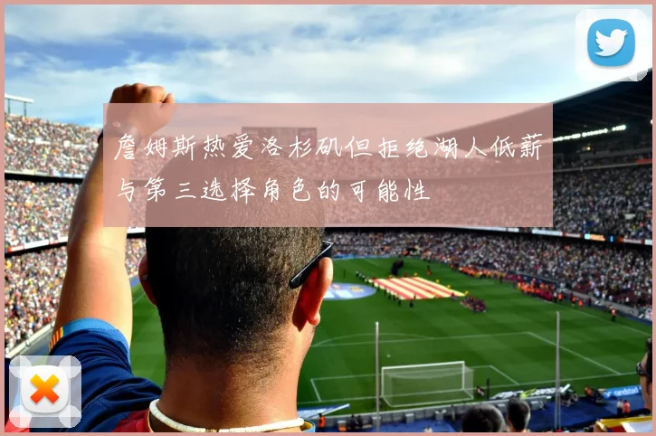 詹姆斯热爱洛杉矶但拒绝湖人低薪与第三选择角色的可能性