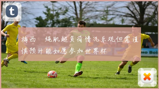 梅西腘绳肌超负荷情况乐观但需谨慎预计能如愿参加世界杯