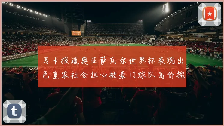 马卡报道奥亚萨瓦尔世界杯表现出色皇家社会担心被豪门球队高价挖角
