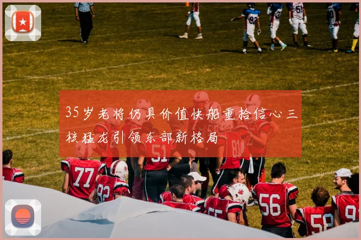 35岁老将仍具价值快船重拾信心三核猛龙引领东部新格局
