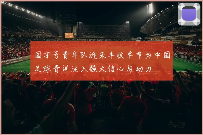 国字号青年队迎来丰收季节为中国足球青训注入强大信心与动力