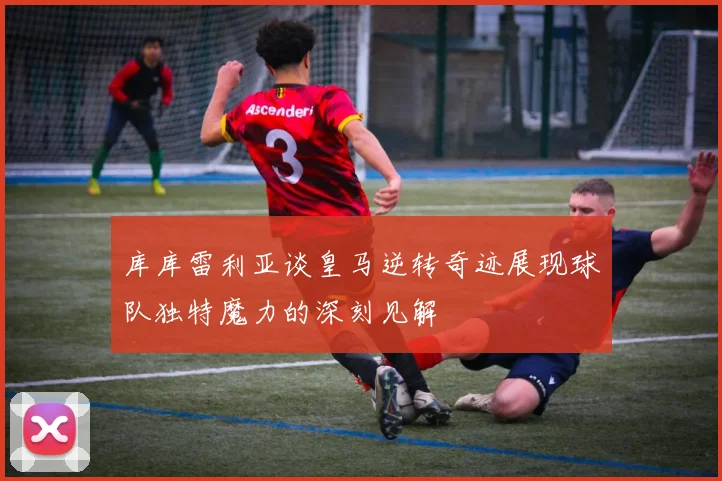 库库雷利亚谈皇马逆转奇迹展现球队独特魔力的深刻见解