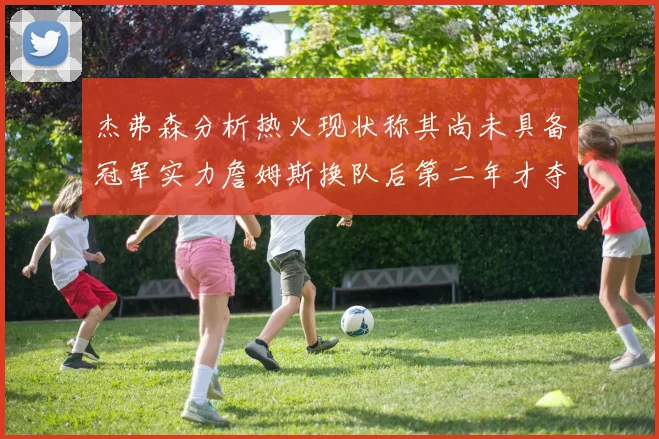 杰弗森分析热火现状称其尚未具备冠军实力詹姆斯换队后第二年才夺冠